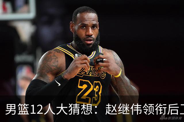 男篮12人大猜想：赵继伟领衔后卫线，杨瀚森没悬念，李弘权扮奇兵